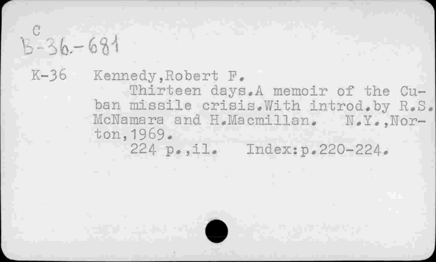 ﻿c
K-36	Kennedy,Robert F.
Thirteen days.A memoir of the Cuban missile crisis.With introd.by R.S. McNamara and H.Macmillan. N.Y.,Norton, 1969.
224 p.,il. Index:p.220-224.